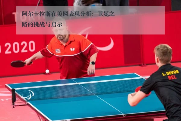 阿尔卡拉斯在美网表现分析:卫冕之路的挑战与启示