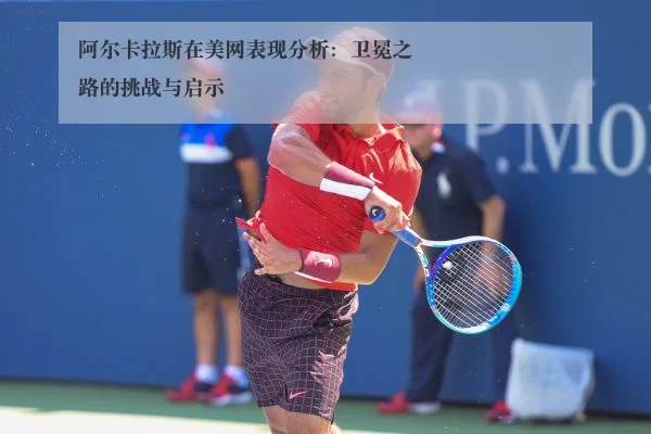 阿尔卡拉斯在美网表现分析:卫冕之路的挑战与启示